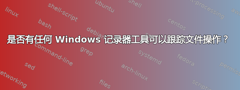 是否有任何 Windows 记录器工具可以跟踪文件操作？