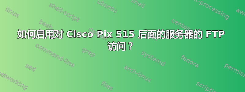 如何启用对 Cisco Pix 515 后面的服务器的 FTP 访问？