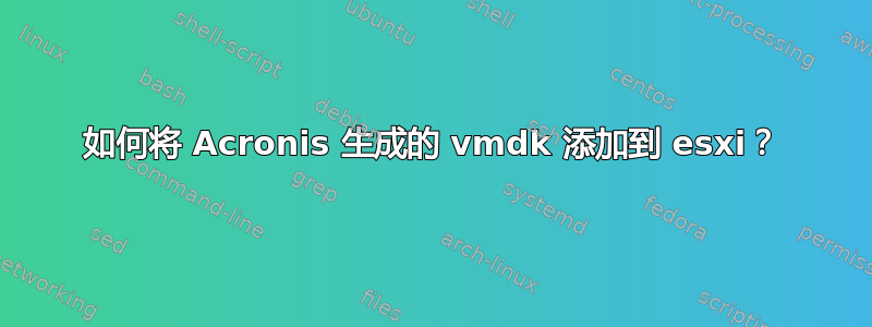 如何将 Acronis 生成的 vmdk 添加到 esxi？