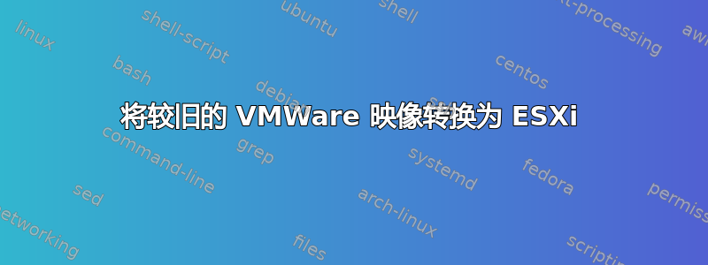 将较旧的 VMWare 映像转换为 ESXi