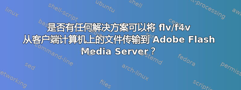 是否有任何解决方案可以将 flv/f4v 从客户端计算机上的文件传输到 Adob​​e Flash Media Server？