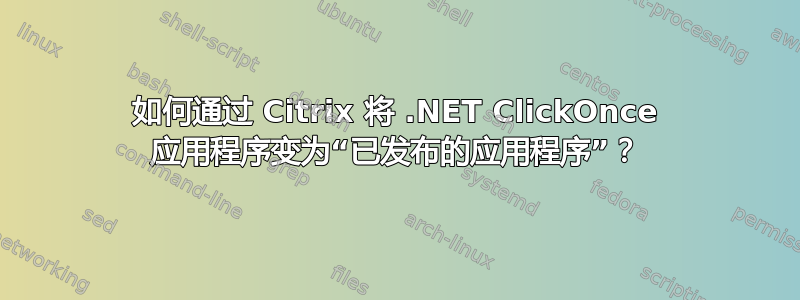 如何通过 Citrix 将 .NET ClickOnce 应用程序变为“已发布的应用程序”？