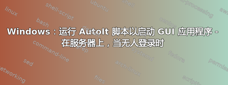 Windows：运行 AutoIt 脚本以启动 GUI 应用程序 - 在服务器上，当无人登录时