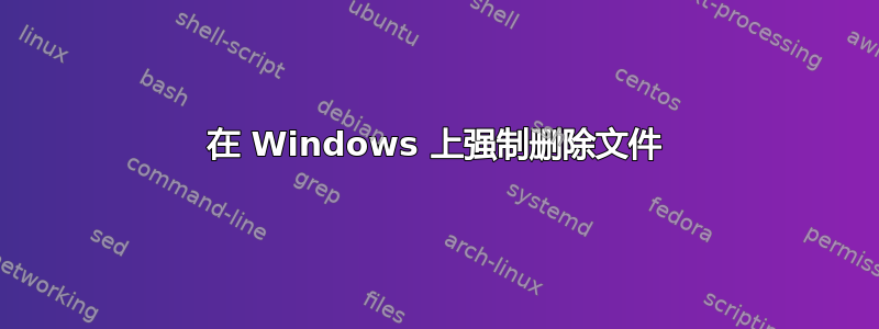 在 Windows 上强制删除文件