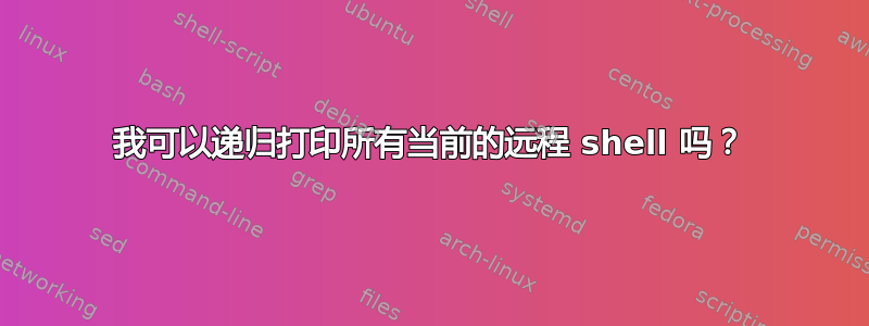 我可以递归打印所有当前的远程 shell 吗？