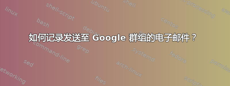 如何记录发送至 Google 群组的电子邮件？