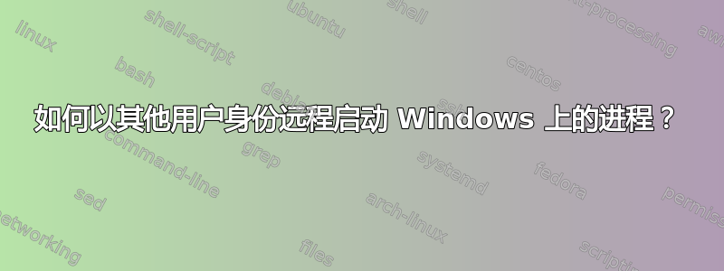 如何以其他用户身份远程启动 Windows 上的进程？