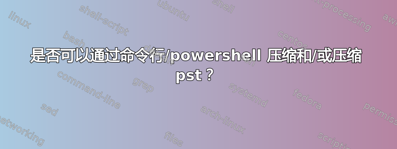 是否可以通过命令行/powershell 压缩和/或压缩 pst？