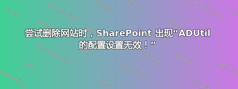 尝试删除网站时，SharePoint 出现“ADUtil 的配置设置无效！”