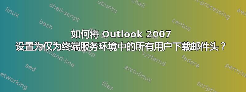 如何将 Outlook 2007 设置为仅为终端服务环境中的所有用户下载邮件头？