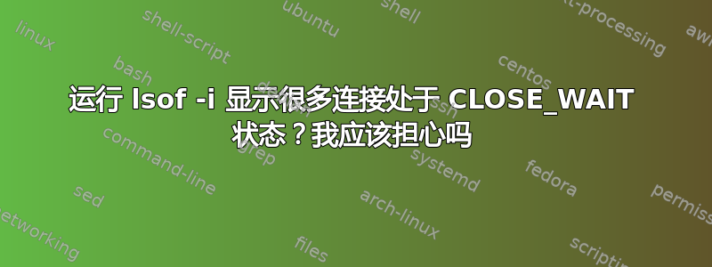 运行 lsof -i 显示很多连接处于 CLOSE_WAIT 状态？我应该担心吗