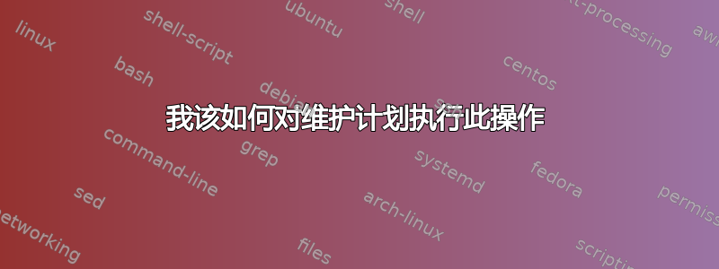 我该如何对维护计划执行此操作