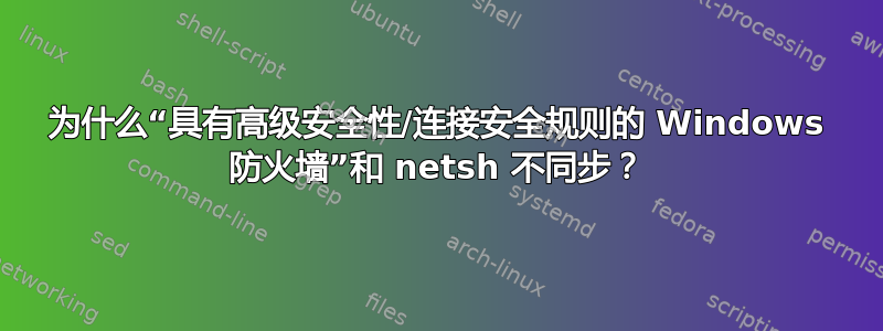 为什么“具有高级安全性/连接安全规则的 Windows 防火墙”和 netsh 不同步？