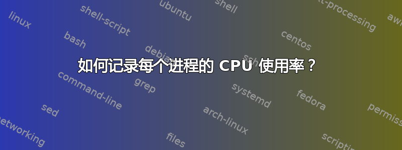 如何记录每个进程的 CPU 使用率？