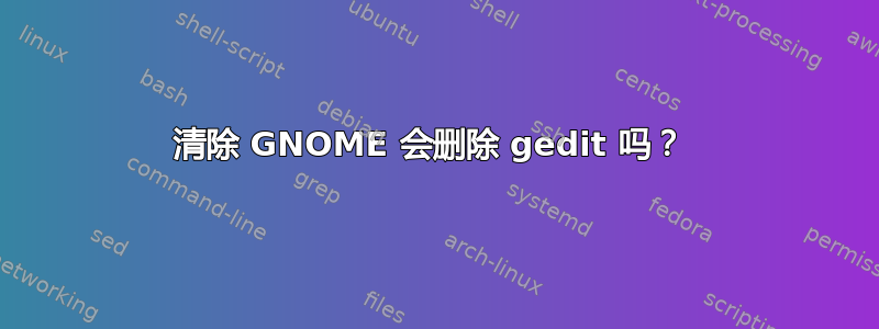 清除 GNOME 会删除 gedit 吗？ 