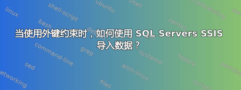 当使用外键约束时，如何使用 SQL Servers SSIS 导入数据？