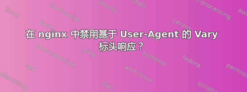 在 nginx 中禁用基于 User-Agent 的 Vary 标头响应？