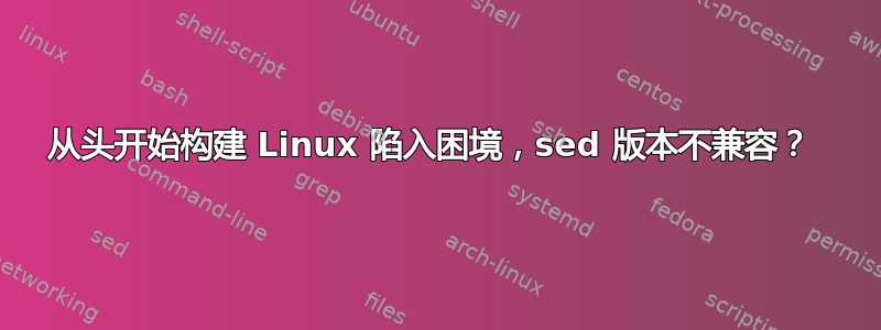 从头开始构建 Linux 陷入困境，sed 版本不兼容？ 