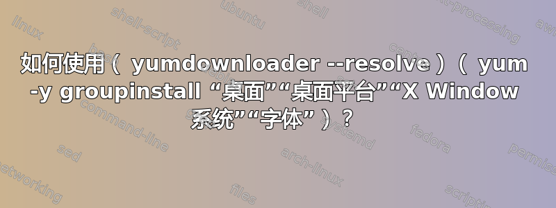 如何使用（ yumdownloader --resolve）（ yum -y groupinstall “桌面”“桌面平台”“X Window 系统”“字体”）？