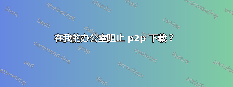 在我的办公室阻止 p2p 下载？