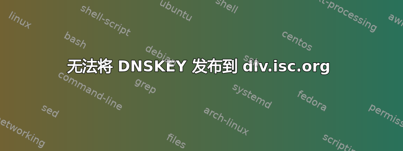 无法将 DNSKEY 发布到 dlv.isc.org