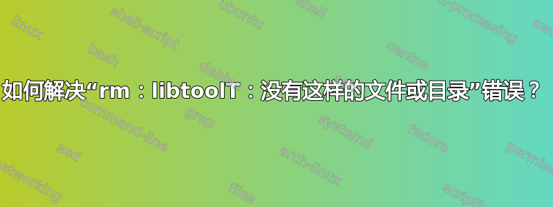 如何解决“rm：libtoolT：没有这样的文件或目录”错误？