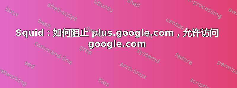 Squid：如何阻止 plus.google.com，允许访问 google.com