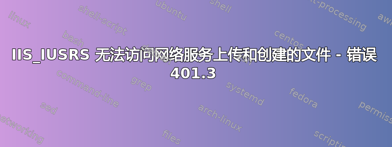 IIS_IUSRS 无法访问网络服务上传和创建的文件 - 错误 401.3