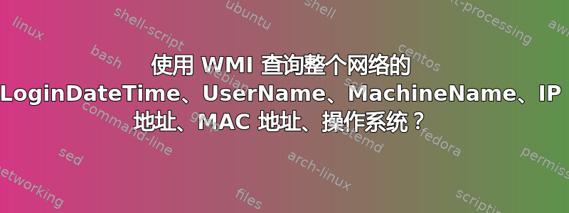 使用 WMI 查询整个网络的 LoginDateTime、UserName、MachineName、IP 地址、MAC 地址、操作系统？