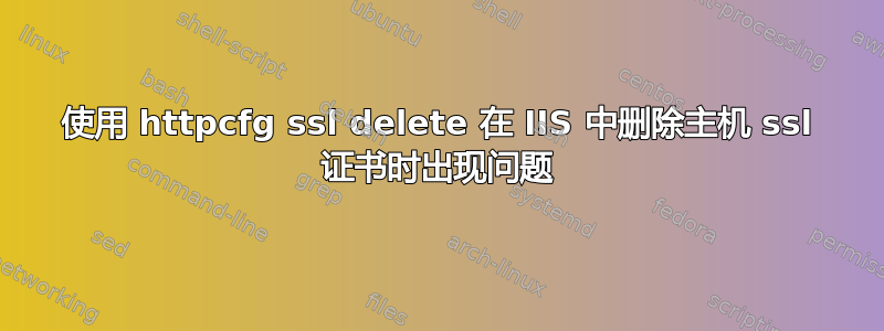 使用 httpcfg ssl delete 在 IIS 中删除主机 ssl 证书时出现问题