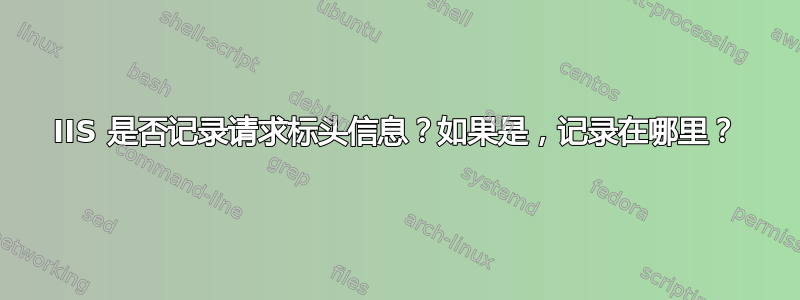 IIS 是否记录请求标头信息？如果是，记录在哪里？