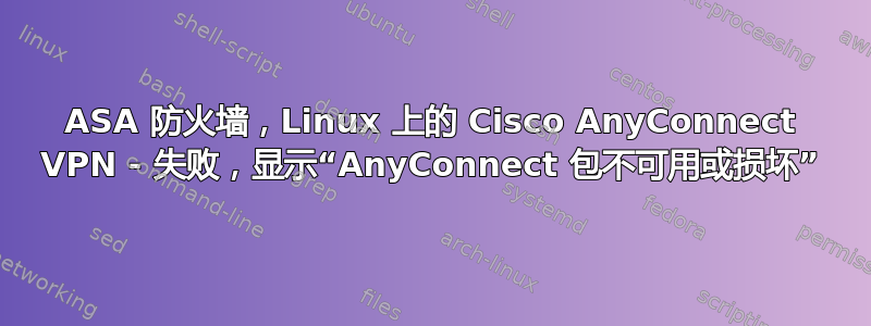 ASA 防火墙，Linux 上的 Cisco AnyConnect VPN - 失败，显示“AnyConnect 包不可用或损坏”