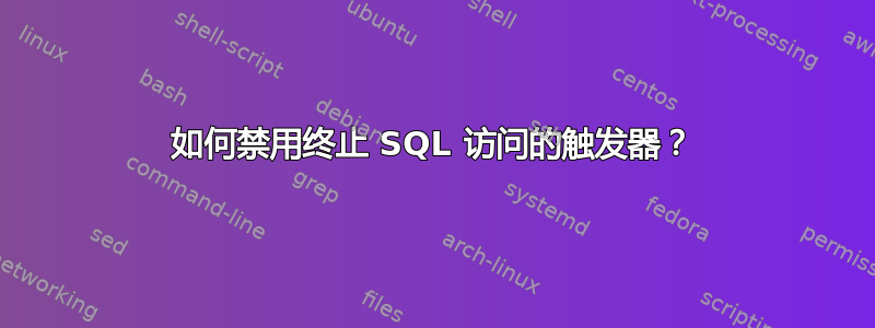 如何禁用终止 SQL 访问的触发器？