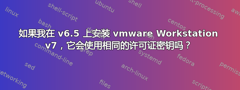 如果我在 v6.5 上安装 vmware Workstation v7，它会使用相同的许可证密钥吗？