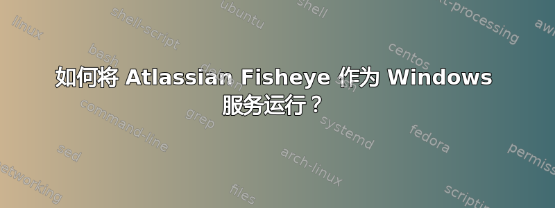 如何将 Atlassian Fisheye 作为 Windows 服务运行？