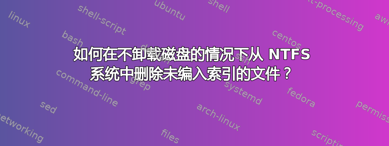 如何在不卸载磁盘的情况下从 NTFS 系统中删除未编入索引的文件？