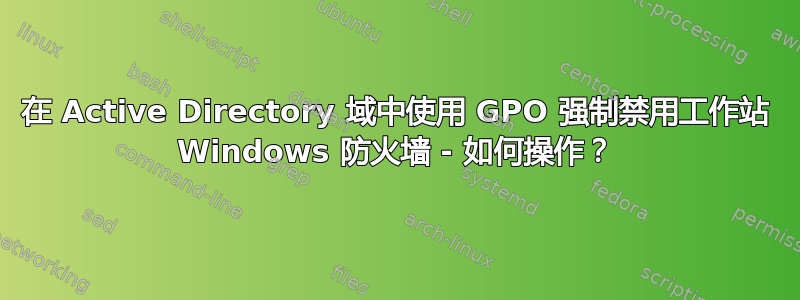 在 Active Directory 域中使用 GPO 强制禁用工作站 Windows 防火墙 - 如何操作？