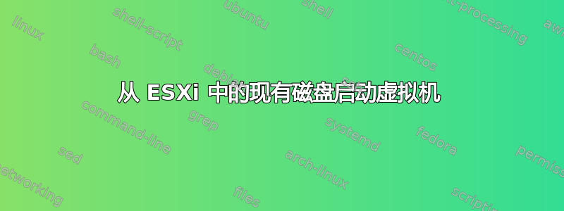 从 ESXi 中的现有磁盘启动虚拟机