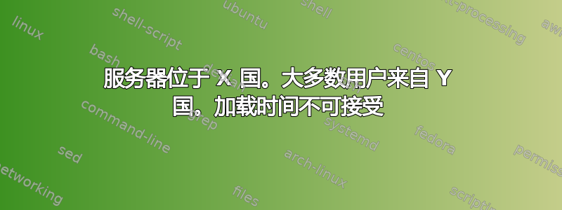 服务器位于 X 国。大多数用户来自 Y 国。加载时间不可接受