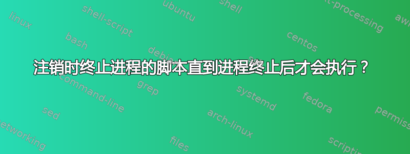 注销时终止进程的脚本直到进程终止后才会执行？