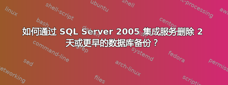 如何通过 SQL Server 2005 集成服务删除 2 天或更早的数据库备份？