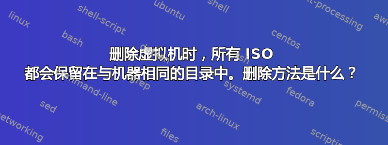 删除虚拟机时，所有 ISO 都会保留在与机器相同的目录中。删除方法是什么？