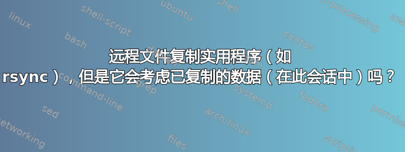 远程文件复制实用程序（如 rsync），但是它会考虑已复制的数据（在此会话中）吗？