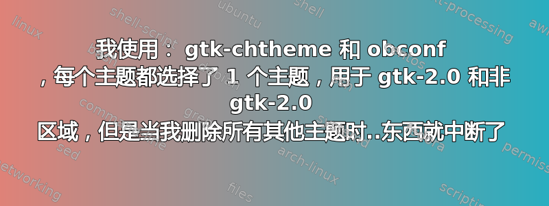 我使用： gtk-chtheme 和 obconf ，每个主题都选择了 1 个主题，用于 gtk-2.0 和非 gtk-2.0 区域，但是当我删除所有其他主题时..东西就中断了