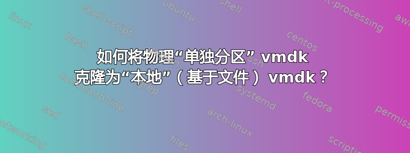 如何将物理“单独分区” vmdk 克隆为“本地”（基于文件） vmdk？