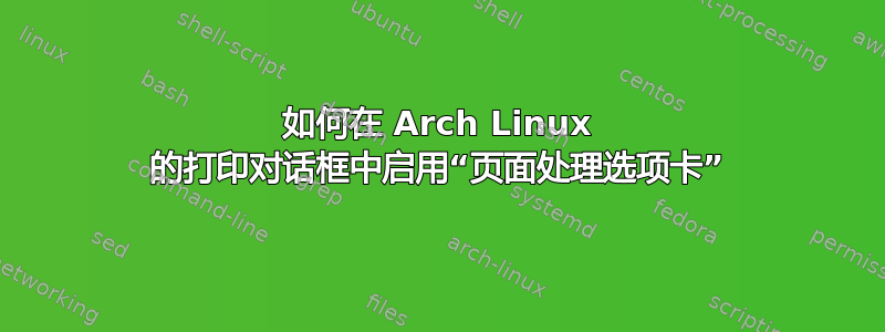 如何在 Arch Linux 的打印对话框中启用“页面处理选项卡”