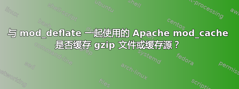 与 mod_deflate 一起使用的 Apache mod_cache 是否缓存 gzip 文件或缓存源？