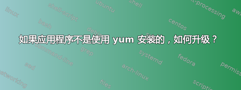 如果应用程序不是使用 yum 安装的，如何升级？