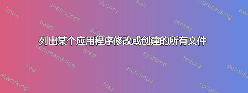 列出某个应用程序修改或创建的所有文件