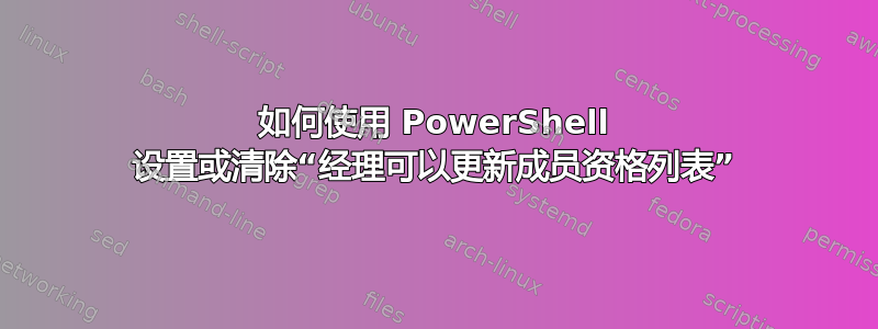 如何使用 PowerShell 设置或清除“经理可以更新成员资格列表”